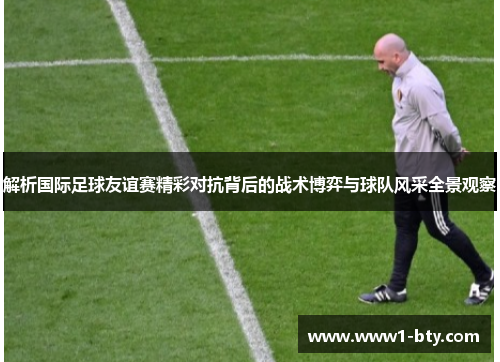 解析国际足球友谊赛精彩对抗背后的战术博弈与球队风采全景观察