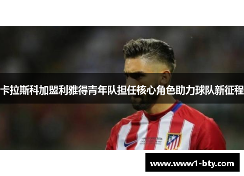 卡拉斯科加盟利雅得青年队担任核心角色助力球队新征程
