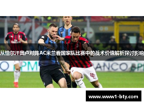 从恰尔汗奥卢对阵AC米兰看国家队比赛中的战术价值解析探讨影响 从恰尔汗奥卢对阵AC米兰看国家队比赛中的战术价值解析探讨影响